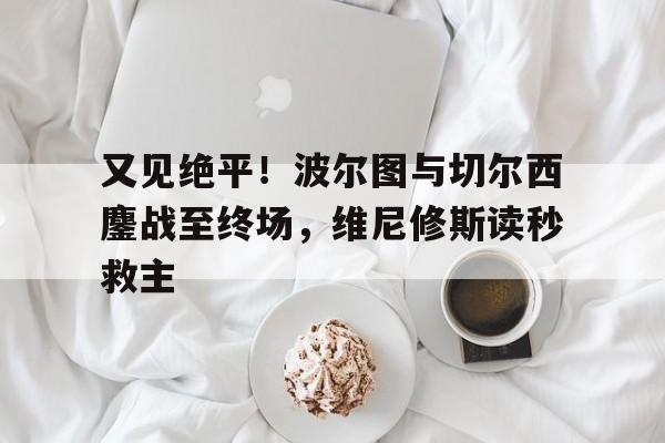 关于又见绝平！波尔图与切尔西鏖战至终场，维尼修斯读秒救主的信息
